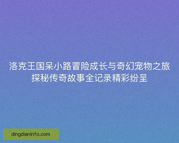 洛克王国呆小路冒险成长与奇幻宠物之旅探秘传奇故事全记录精彩纷呈