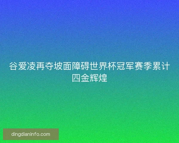 谷爱凌再夺坡面障碍世界杯冠军赛季累计四金辉煌