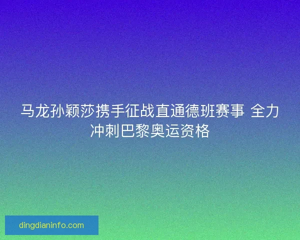 马龙孙颖莎携手征战直通德班赛事 全力冲刺巴黎奥运资格