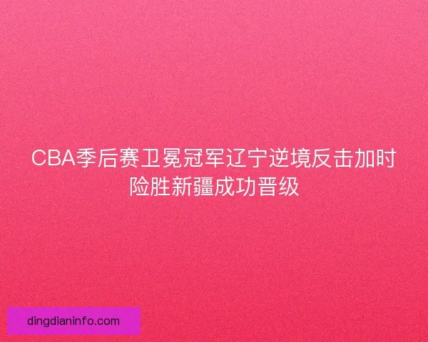 CBA季后赛卫冕冠军辽宁逆境反击加时险胜新疆成功晋级