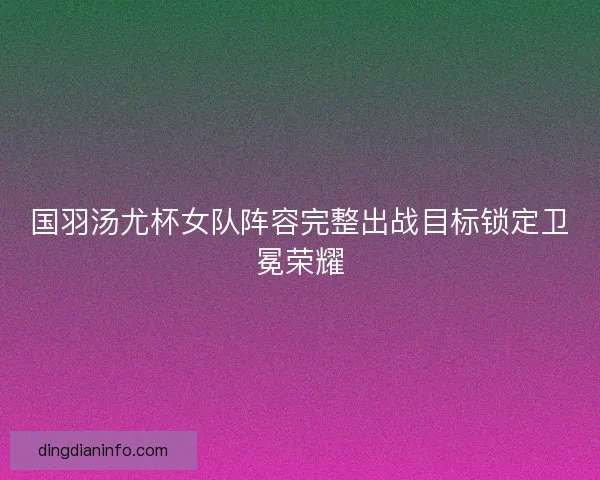 国羽汤尤杯女队阵容完整出战目标锁定卫冕荣耀