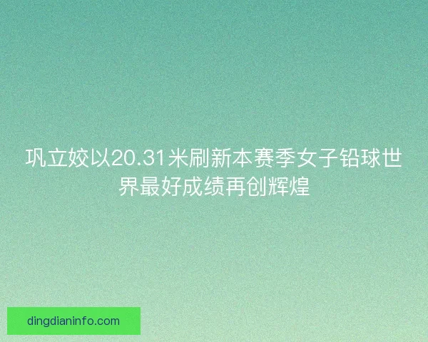 巩立姣以20.31米刷新本赛季女子铅球世界最好成绩再创辉煌