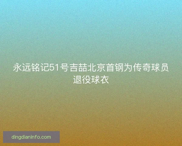 永远铭记51号吉喆北京首钢为传奇球员退役球衣