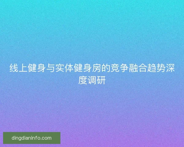 线上健身与实体健身房的竞争融合趋势深度调研
