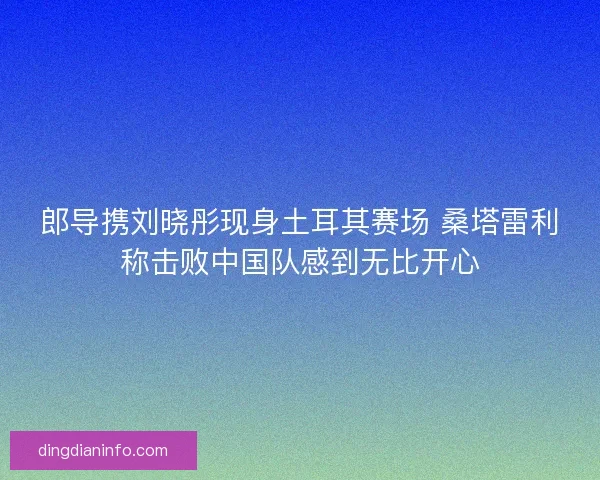 郎导携刘晓彤现身土耳其赛场 桑塔雷利称击败中国队感到无比开心