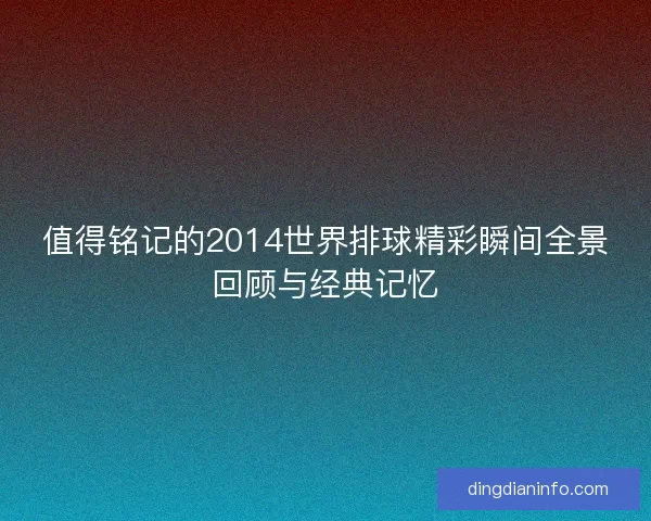 值得铭记的2014世界排球精彩瞬间全景回顾与经典记忆