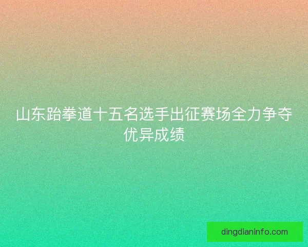 山东跆拳道十五名选手出征赛场全力争夺优异成绩